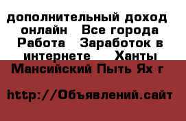 дополнительный доход  онлайн - Все города Работа » Заработок в интернете   . Ханты-Мансийский,Пыть-Ях г.